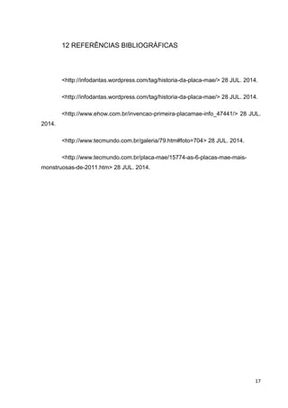 17
12 REFERÊNCIAS BIBLIOGRÁFICAS
<http://infodantas.wordpress.com/tag/historia-da-placa-mae/> 28 JUL. 2014.
<http://infodantas.wordpress.com/tag/historia-da-placa-mae/> 28 JUL. 2014.
<http://www.ehow.com.br/invencao-primeira-placamae-info_47441/> 28 JUL.
2014.
<http://www.tecmundo.com.br/galeria/79.htm#foto=704> 28 JUL. 2014.
<http://www.tecmundo.com.br/placa-mae/15774-as-6-placas-mae-mais-
monstruosas-de-2011.htm> 28 JUL. 2014.
 