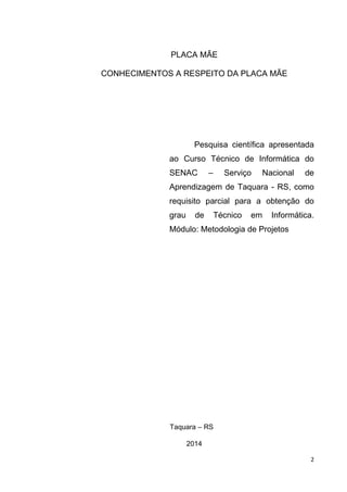 2
PLACA MÃE
CONHECIMENTOS A RESPEITO DA PLACA MÃE
Pesquisa científica apresentada
ao Curso Técnico de Informática do
SENAC – Serviço Nacional de
Aprendizagem de Taquara - RS, como
requisito parcial para a obtenção do
grau de Técnico em Informática.
Módulo: Metodologia de Projetos
Taquara – RS
2014
 