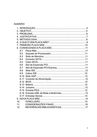 3
SUMÁRIO
1. INTRODUÇÃO.................................................................................4
2. OBJETIVO.......................................................................................5
3. PROBLEMA.....................................................................................6
4. JUSTIFICATIVA...............................................................................7
5. METODOLOGIA..............................................................................8
6. O QUE É UMA PLACA MÃE? ..........................................................9
7. PRIMEIRA PLACA MÃE................................................................10
8. CONHECENDO A PLACA MÃE.....................................................11
8.1 Placa Mãe.............................................................................11
8.2 Soquete do Processador......................................................11
8.3 Slots de Memória..................................................................11
8.4 Conector SATA.....................................................................11
8.5 Cabo SATA...........................................................................11
8.6 Slot de Expansão PCI...........................................................11
8.7 Slot de Expansão PCI-Express.............................................11
8.8 Slots IDE...............................................................................12
8.9 Cabos IDE............................................................................12
8.10 Slots AGP.............................................................................12
8.11 Conector de Alimentação......................................................12
8.12 BIOS.....................................................................................12
8.13 Bateria..................................................................................12
8.14 Jumpers................................................................................12
8.15 Entrada PS/2........................................................................12
8.16 Entrada USB, de Rede e Multimídia......................................13
8.17 Entradas Seriais...................................................................13
9. NOVA PLACA MÃE........................................................................14
10. CONCLUSÃO.......................................................................15
11. CONSIDERAÇÕES FINAIS..................................................16
12. REFERÊNCIAS BIBLIOGRÁFICAS......................................17
 