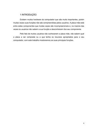 4
1 INTRODUÇÃO
Existem muitos hardware do computador que são muito importantes, porém
muitas vezes suas funções não são compreendidas pelos usuários. A placa mãe está
entre estes componentes que muitas vezes são incompreensíveis e, na maioria das
vezes os usuários não sabem a sua função e desconhecem dos seu componente.
Pelo fato de muitos usuários não conhecerem a placa mãe, não sabem qual
a placa a ser comprada ou a que tenha os recursos apropriados para o seu
computador, com este trabalho mostraremos as suas principais funções.
 