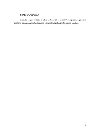 8
5 METODOLOGIA
Através de pesquisas em sites confiáveis buscarei informações que possam
facilitar e ampliar os conhecimentos a respeito da placa mãe e suas funções.
 
