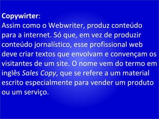 Copywirter : Assim como o Webwriter, produz conteúdo para a internet. Só que, em vez de produzir conteúdo jornalístico, esse profissional web deve criar textos que envolvam e convençam os visitantes de um site. O nome vem do termo em inglês  Sales Copy , que se refere a um material escrito especialmente para vender um produto ou um serviço. 