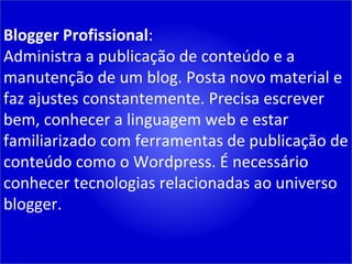 Blogger Profissional : Administra a publicação de conteúdo e a manutenção de um blog. Posta novo material e faz ajustes constantemente. Precisa escrever bem, conhecer a linguagem web e estar familiarizado com ferramentas de publicação de conteúdo como o Wordpress. É necessário conhecer tecnologias relacionadas ao universo blogger. 