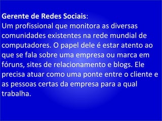 Gerente de Redes Sociais : Um profissional que monitora as diversas comunidades existentes na rede mundial de computadores. O papel dele é estar atento ao que se fala sobre uma empresa ou marca em fóruns, sites de relacionamento e blogs. Ele precisa atuar como uma ponte entre o cliente e as pessoas certas da empresa para a qual trabalha. 