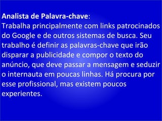 Analista de Palavra-chave : Trabalha principalmente com links patrocinados do Google e de outros sistemas de busca. Seu trabalho é definir as palavras-chave que irão disparar a publicidade e compor o texto do anúncio, que deve passar a mensagem e seduzir o internauta em poucas linhas. Há procura por esse profissional, mas existem poucos experientes. 