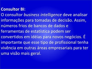 Consultor BI : O consultor  business intelligence  deve analisar informações para tomadas de decisão. Assim, números frios de bancos de dados e ferramentas de estatística podem ser convertidos em idéias para novos negócios. É importante que esse tipo de profissional tenha vivência em outras áreas empresariais para ter uma visão mais geral. 