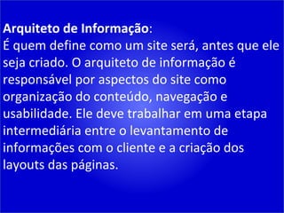 Arquiteto de Informação : É quem define como um site será, antes que ele seja criado. O arquiteto de informação é responsável por aspectos do site como organização do conteúdo, navegação e usabilidade. Ele deve trabalhar em uma etapa intermediária entre o levantamento de informações com o cliente e a criação dos layouts das páginas. 