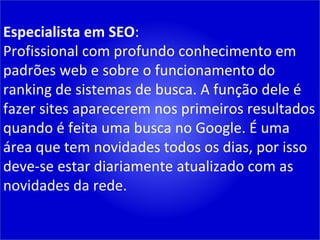 Especialista em SEO : Profissional com profundo conhecimento em padrões web e sobre o funcionamento do ranking de sistemas de busca. A função dele é fazer sites aparecerem nos primeiros resultados quando é feita uma busca no Google. É uma área que tem novidades todos os dias, por isso deve-se estar diariamente atualizado com as novidades da rede. 