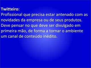 Twitteiro : Profissional que precisa estar antenado com as novidades da empresa ou de seus produtos. Deve pensar no que deve ser divulgado em primeira mão, de forma a tornar o ambiente um canal de conteúdo inédito. 