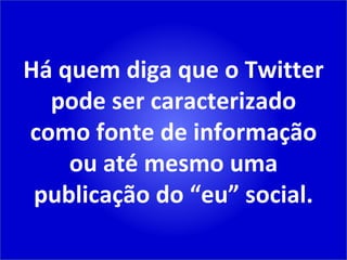 Há quem diga que o Twitter pode ser caracterizado como fonte de informação ou até mesmo uma publicação do “eu” social. 