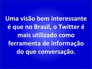 Uma visão bem interessante é que no Brasil, o Twitter é mais utilizado como ferramenta de informação do que conversação. 