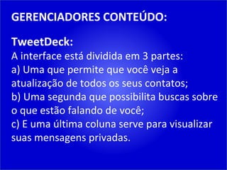 GERENCIADORES CONTEÚDO: TweetDeck: A interface está dividida em 3 partes: a) Uma que permite que você veja a atualização de todos os seus contatos; b) Uma segunda que possibilita buscas sobre o que estão falando de você; c) E uma última coluna serve para visualizar suas mensagens privadas. 