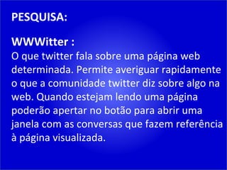 PESQUISA: WWWitter : O que twitter fala sobre uma página web determinada. Permite averiguar rapidamente o que a comunidade twitter diz sobre algo na web. Quando estejam lendo uma página poderão apertar no botão para abrir uma janela com as conversas que fazem referência à página visualizada. 