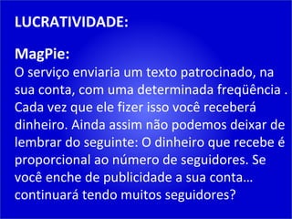 LUCRATIVIDADE: MagPie: O serviço enviaria um texto patrocinado, na sua conta, com uma determinada freqüência . Cada vez que ele fizer isso você receberá dinheiro. Ainda assim não podemos deixar de lembrar do seguinte: O dinheiro que recebe é proporcional ao número de seguidores. Se você enche de publicidade a sua conta… continuará tendo muitos seguidores? 