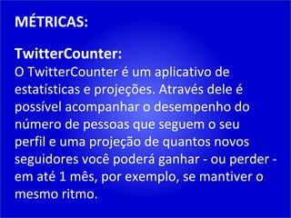 MÉTRICAS: TwitterCounter: O TwitterCounter é um aplicativo de estatísticas e projeções. Através dele é possível acompanhar o desempenho do número de pessoas que seguem o seu perfil e uma projeção de quantos novos seguidores você poderá ganhar - ou perder - em até 1 mês, por exemplo, se mantiver o mesmo ritmo. 