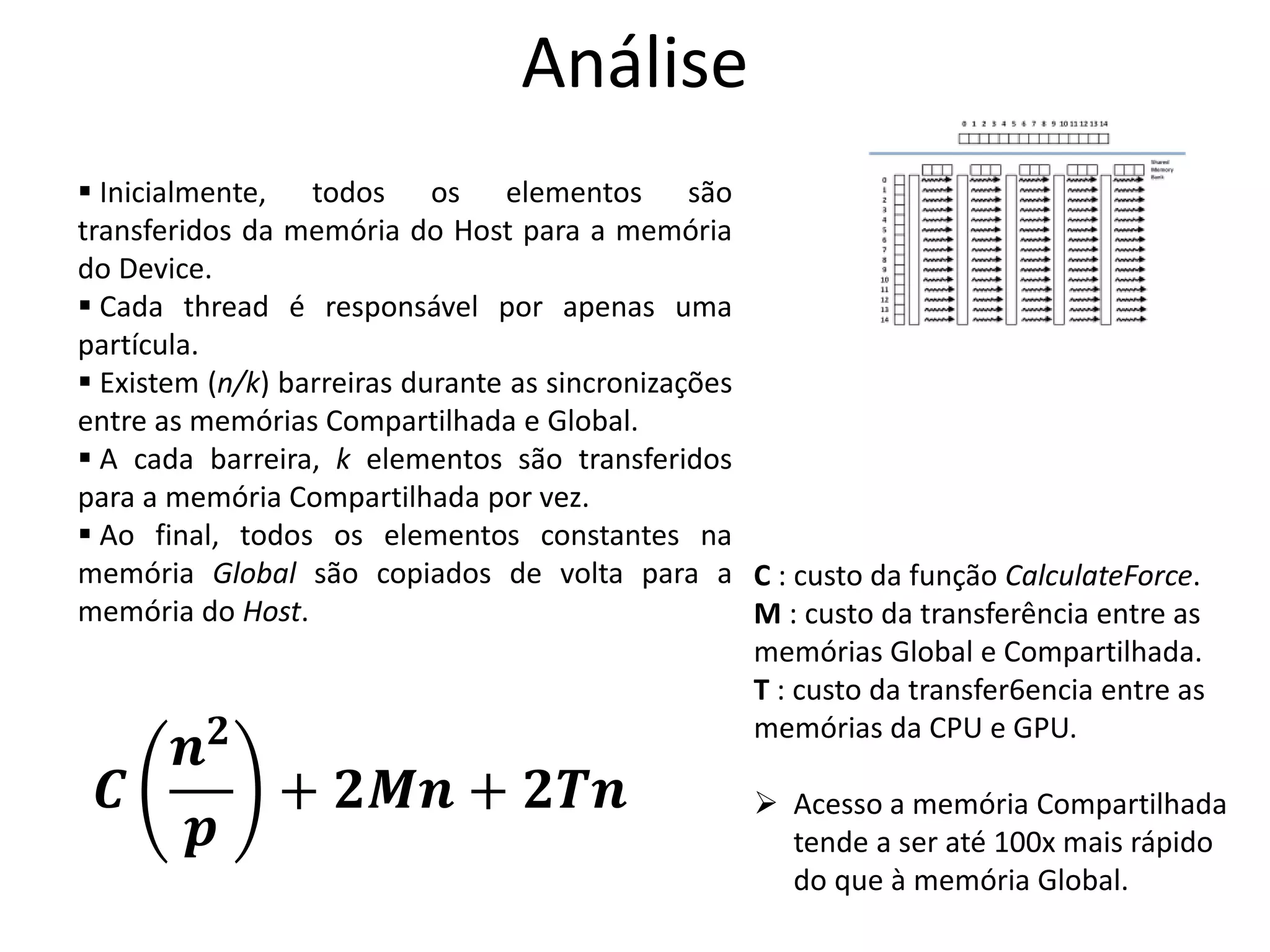 Análise
C : custo da função CalculateForce.
M : custo da transferência entre as
memórias Global e Compartilhada.
T : custo da transfer6encia entre as
memórias da CPU e GPU.
 Acesso a memória Compartilhada
tende a ser até 100x mais rápido
do que à memória Global.
𝑪
𝒏 𝟐
𝒑
+ 𝟐𝑴𝒏 + 𝟐𝑻𝒏
 Inicialmente, todos os elementos são
transferidos da memória do Host para a memória
do Device.
 Cada thread é responsável por apenas uma
partícula.
 Existem (n/k) barreiras durante as sincronizações
entre as memórias Compartilhada e Global.
 A cada barreira, k elementos são transferidos
para a memória Compartilhada por vez.
 Ao final, todos os elementos constantes na
memória Global são copiados de volta para a
memória do Host.
 