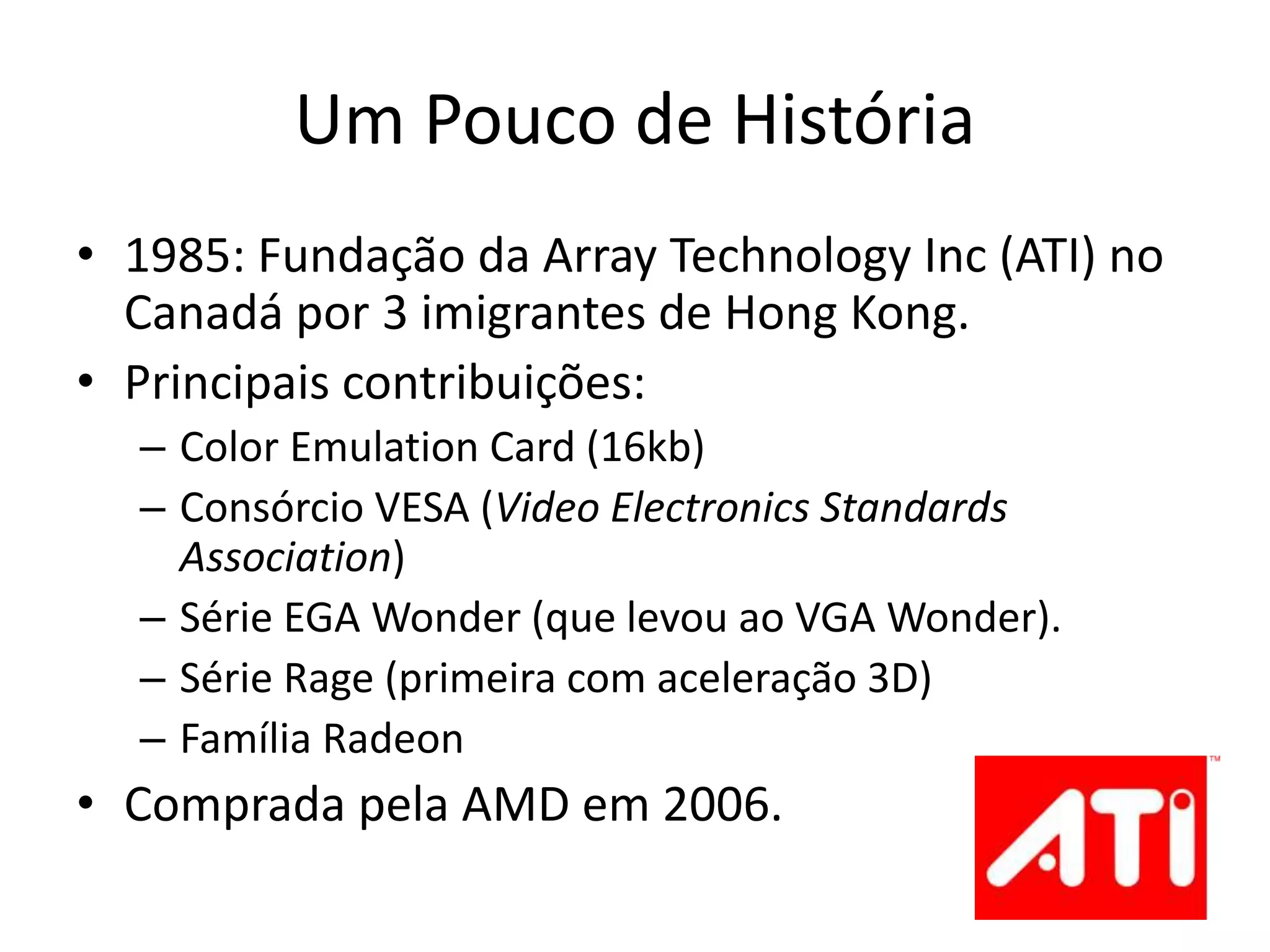 Um Pouco de História
• 1985: Fundação da Array Technology Inc (ATI) no
Canadá por 3 imigrantes de Hong Kong.
• Principais contribuições:
– Color Emulation Card (16kb)
– Consórcio VESA (Video Electronics Standards
Association)
– Série EGA Wonder (que levou ao VGA Wonder).
– Série Rage (primeira com aceleração 3D)
– Família Radeon
• Comprada pela AMD em 2006.
 