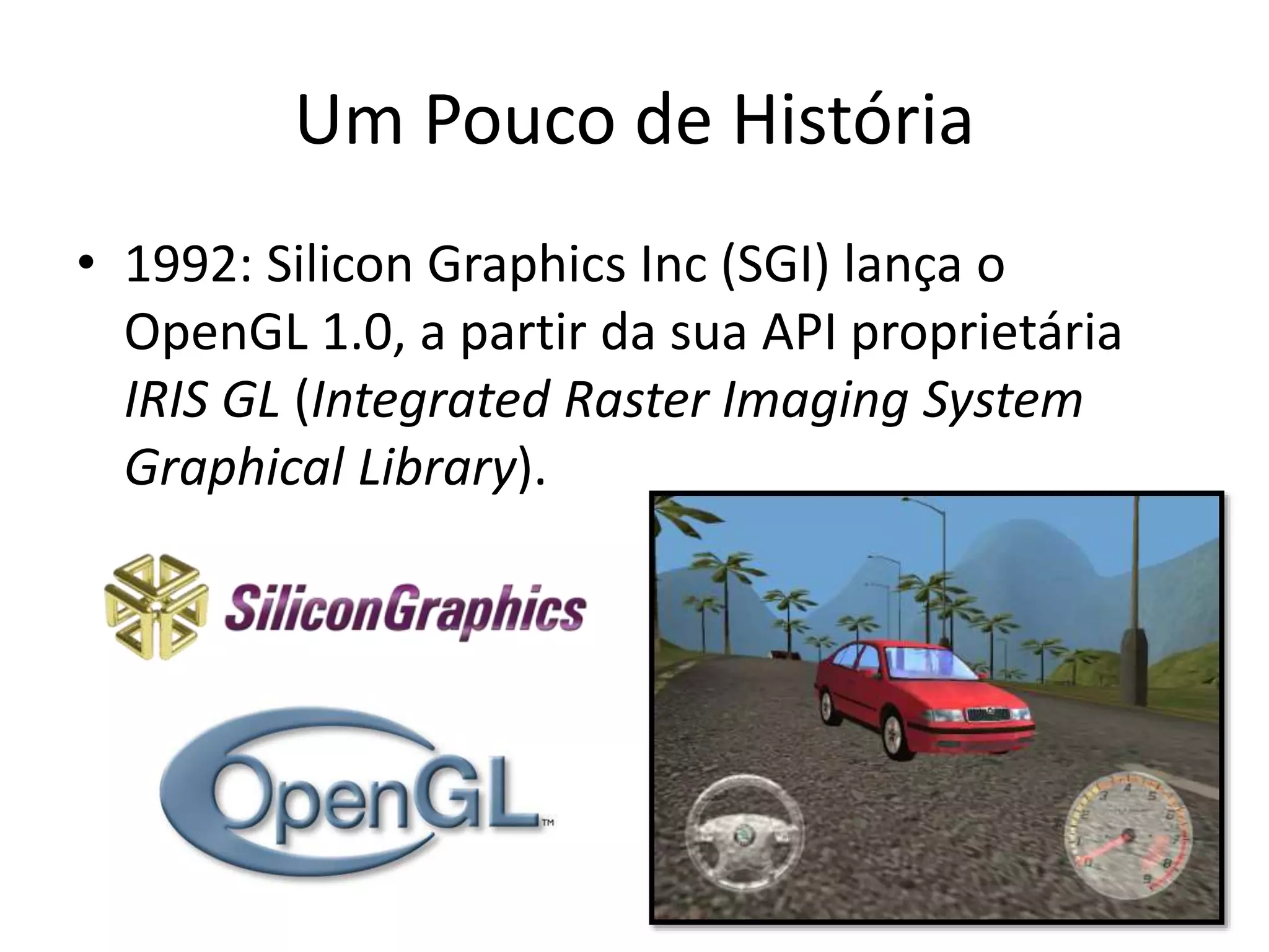 Um Pouco de História
• 1992: Silicon Graphics Inc (SGI) lança o
OpenGL 1.0, a partir da sua API proprietária
IRIS GL (Integrated Raster Imaging System
Graphical Library).
 
