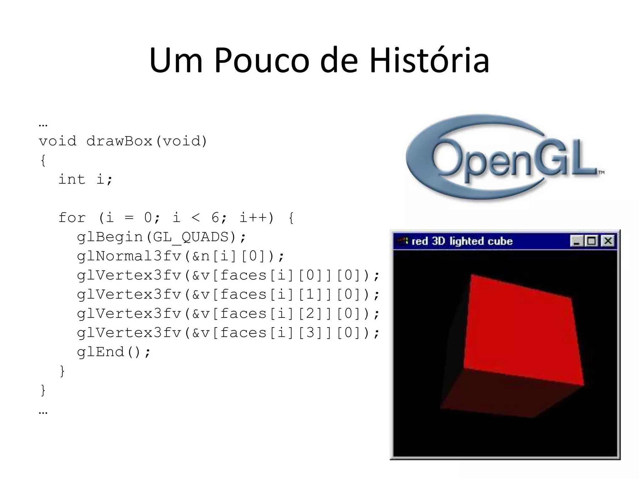 Um Pouco de História
…
void drawBox(void)
{
int i;
for (i = 0; i < 6; i++) {
glBegin(GL_QUADS);
glNormal3fv(&n[i][0]);
glVertex3fv(&v[faces[i][0]][0]);
glVertex3fv(&v[faces[i][1]][0]);
glVertex3fv(&v[faces[i][2]][0]);
glVertex3fv(&v[faces[i][3]][0]);
glEnd();
}
}
…
 