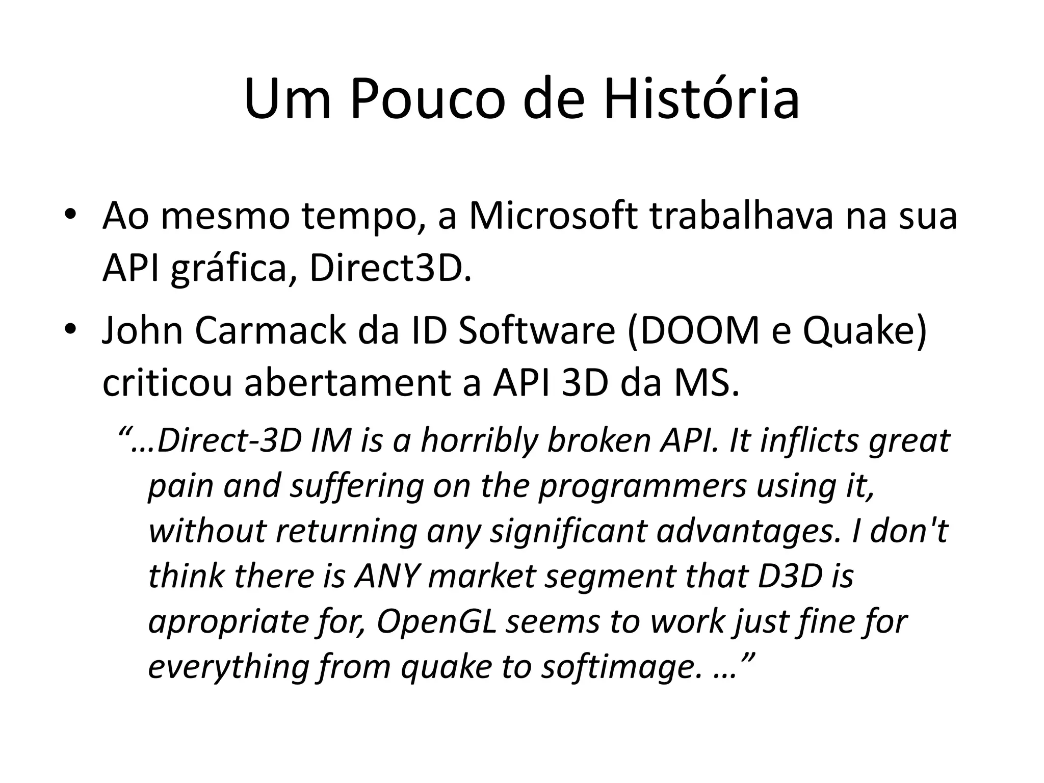 Um Pouco de História
• Ao mesmo tempo, a Microsoft trabalhava na sua
API gráfica, Direct3D.
• John Carmack da ID Software (DOOM e Quake)
criticou abertament a API 3D da MS.
“…Direct-3D IM is a horribly broken API. It inflicts great
pain and suffering on the programmers using it,
without returning any significant advantages. I don't
think there is ANY market segment that D3D is
apropriate for, OpenGL seems to work just fine for
everything from quake to softimage. …”
 