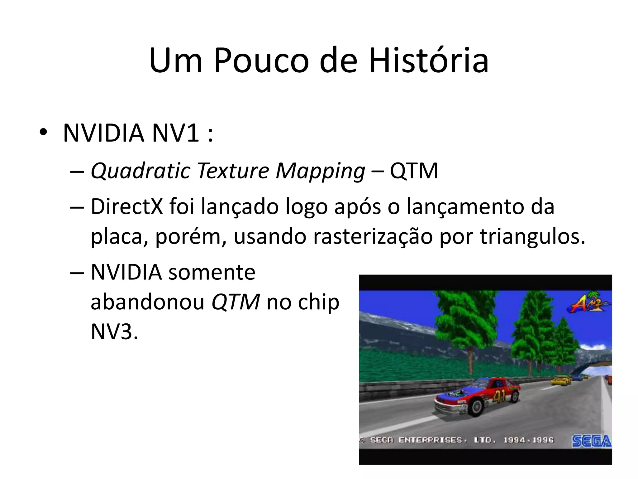 Um Pouco de História
• NVIDIA NV1 :
– Quadratic Texture Mapping – QTM
– DirectX foi lançado logo após o lançamento da
placa, porém, usando rasterização por triangulos.
– NVIDIA somente
abandonou QTM no chip
NV3.
 