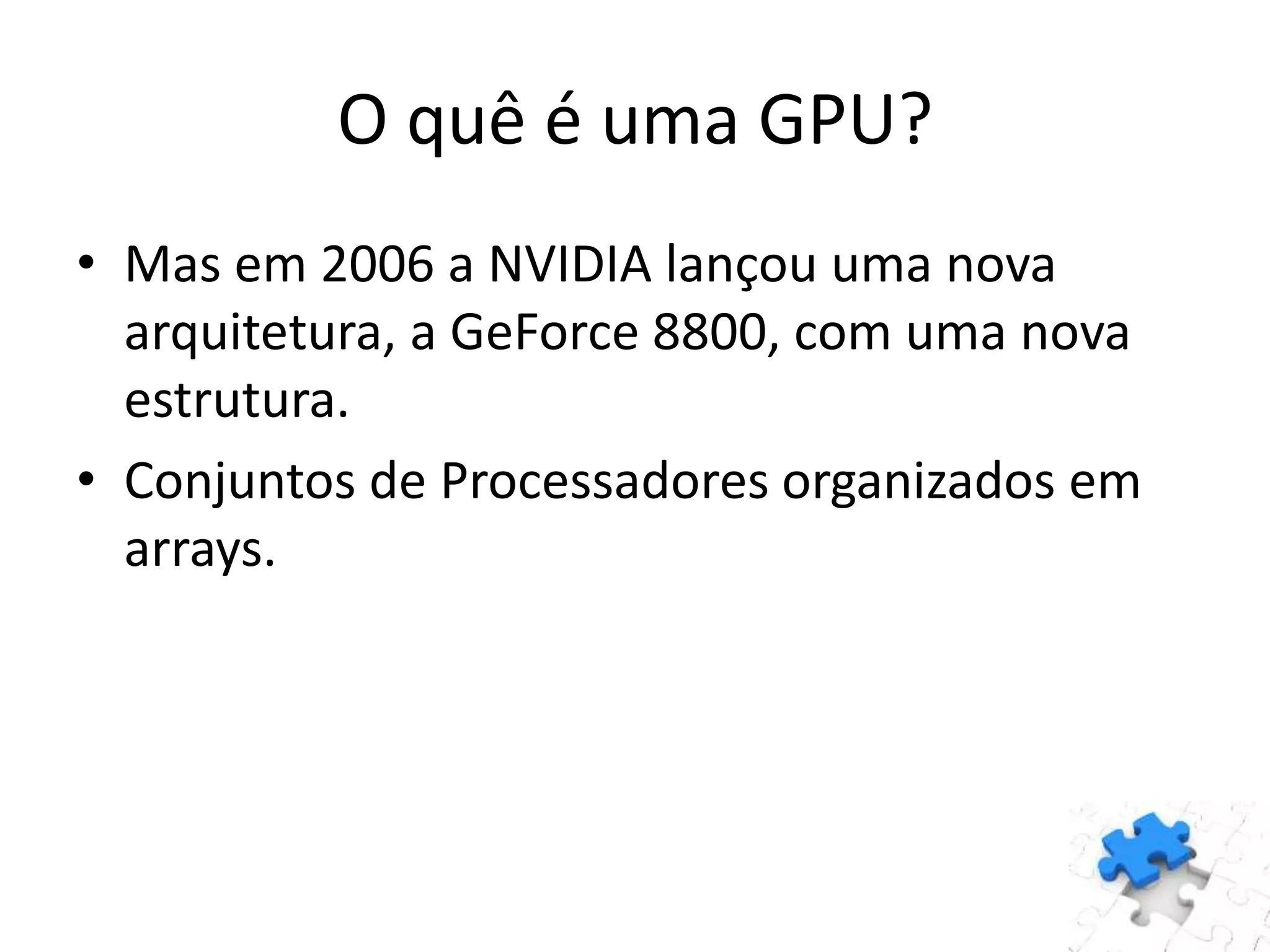 O quê é uma GPU?
• Mas em 2006 a NVIDIA lançou uma nova
arquitetura, a GeForce 8800, com uma nova
estrutura.
• Conjuntos de Processadores organizados em
arrays.
 