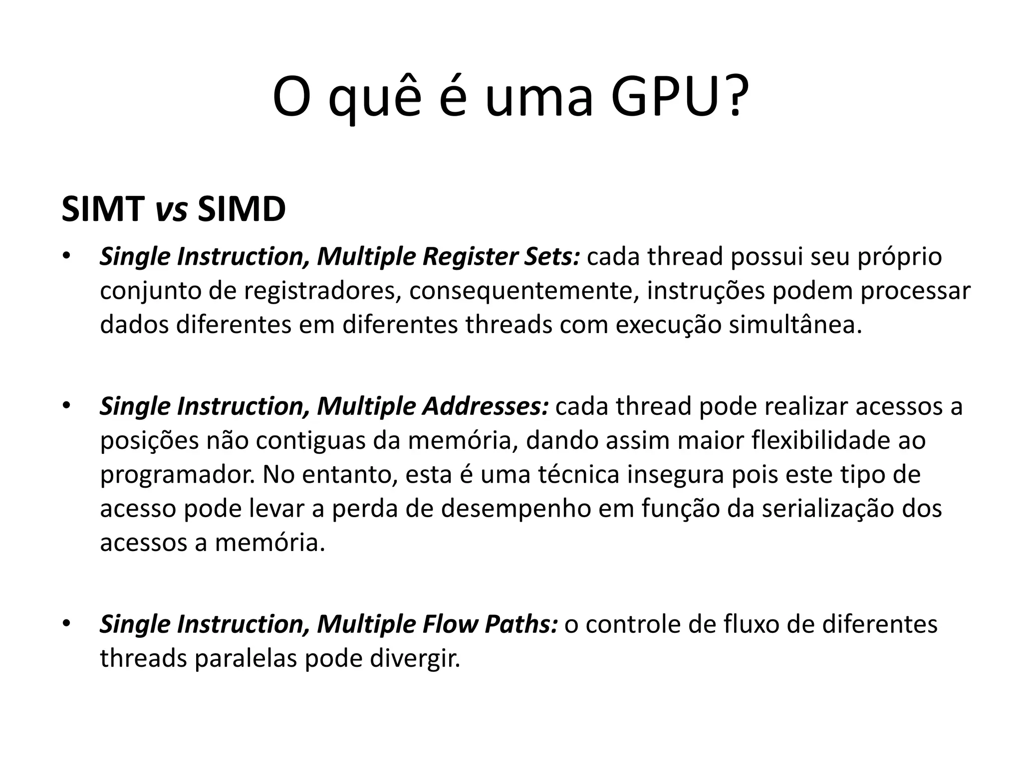 O quê é uma GPU?
SIMT vs SIMD
• Single Instruction, Multiple Register Sets: cada thread possui seu próprio
conjunto de registradores, consequentemente, instruções podem processar
dados diferentes em diferentes threads com execução simultânea.
• Single Instruction, Multiple Addresses: cada thread pode realizar acessos a
posições não contiguas da memória, dando assim maior flexibilidade ao
programador. No entanto, esta é uma técnica insegura pois este tipo de
acesso pode levar a perda de desempenho em função da serialização dos
acessos a memória.
• Single Instruction, Multiple Flow Paths: o controle de fluxo de diferentes
threads paralelas pode divergir.
 