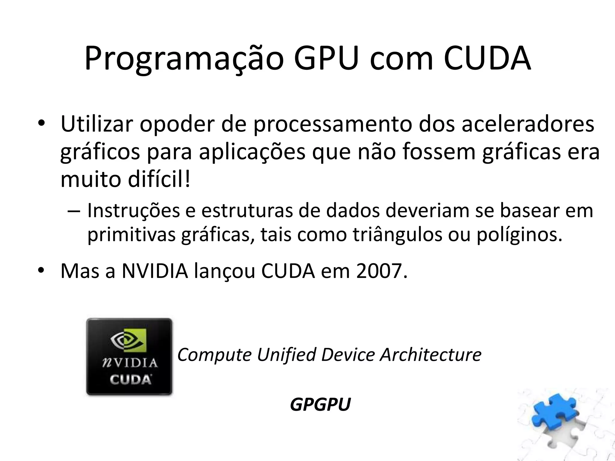 • Utilizar opoder de processamento dos aceleradores
gráficos para aplicações que não fossem gráficas era
muito difícil!
– Instruções e estruturas de dados deveriam se basear em
primitivas gráficas, tais como triângulos ou políginos.
• Mas a NVIDIA lançou CUDA em 2007.
Compute Unified Device Architecture
GPGPU
Programação GPU com CUDA
 