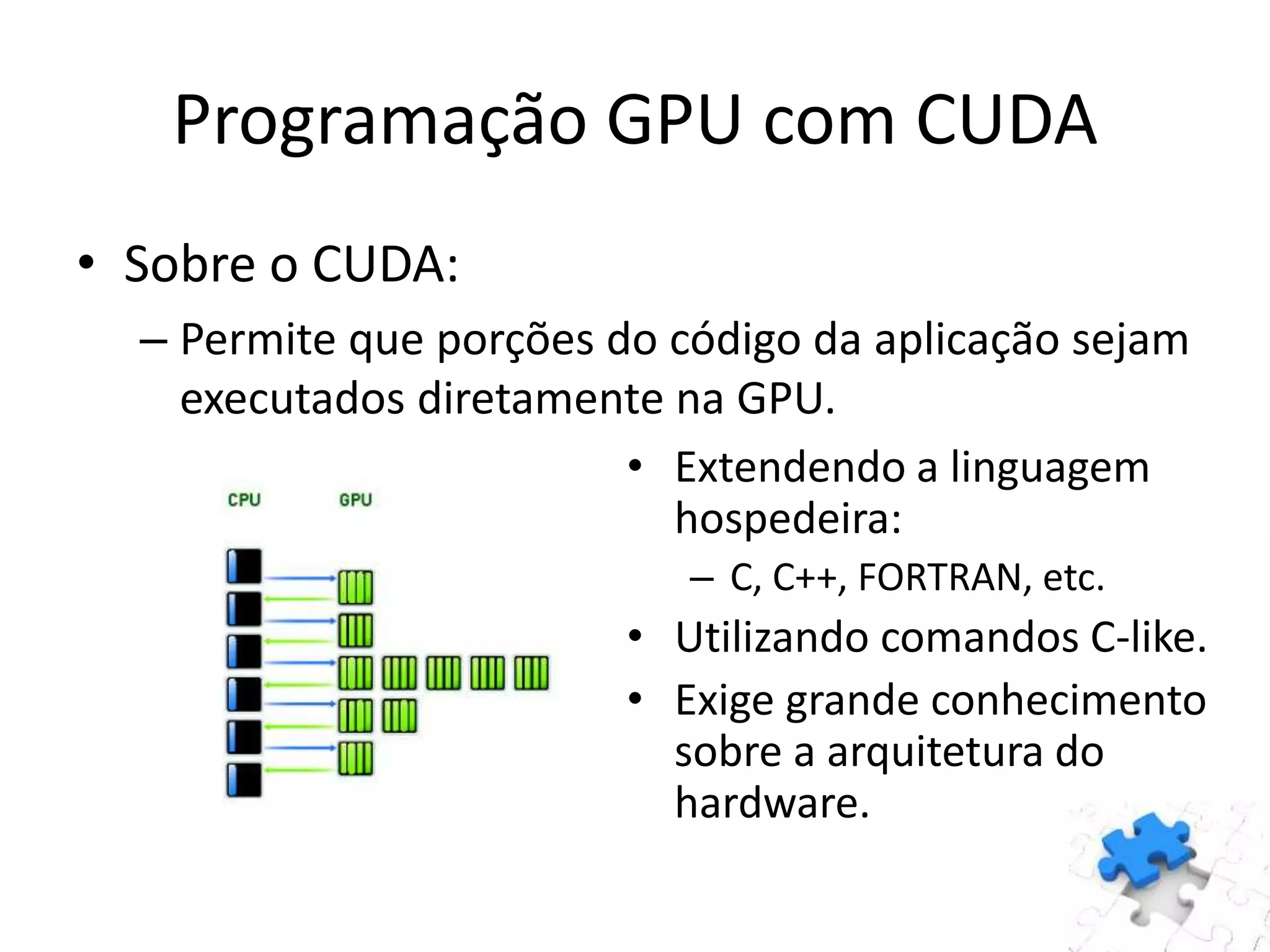 • Sobre o CUDA:
– Permite que porções do código da aplicação sejam
executados diretamente na GPU.
• Extendendo a linguagem
hospedeira:
– C, C++, FORTRAN, etc.
• Utilizando comandos C-like.
• Exige grande conhecimento
sobre a arquitetura do
hardware.
Programação GPU com CUDA
 