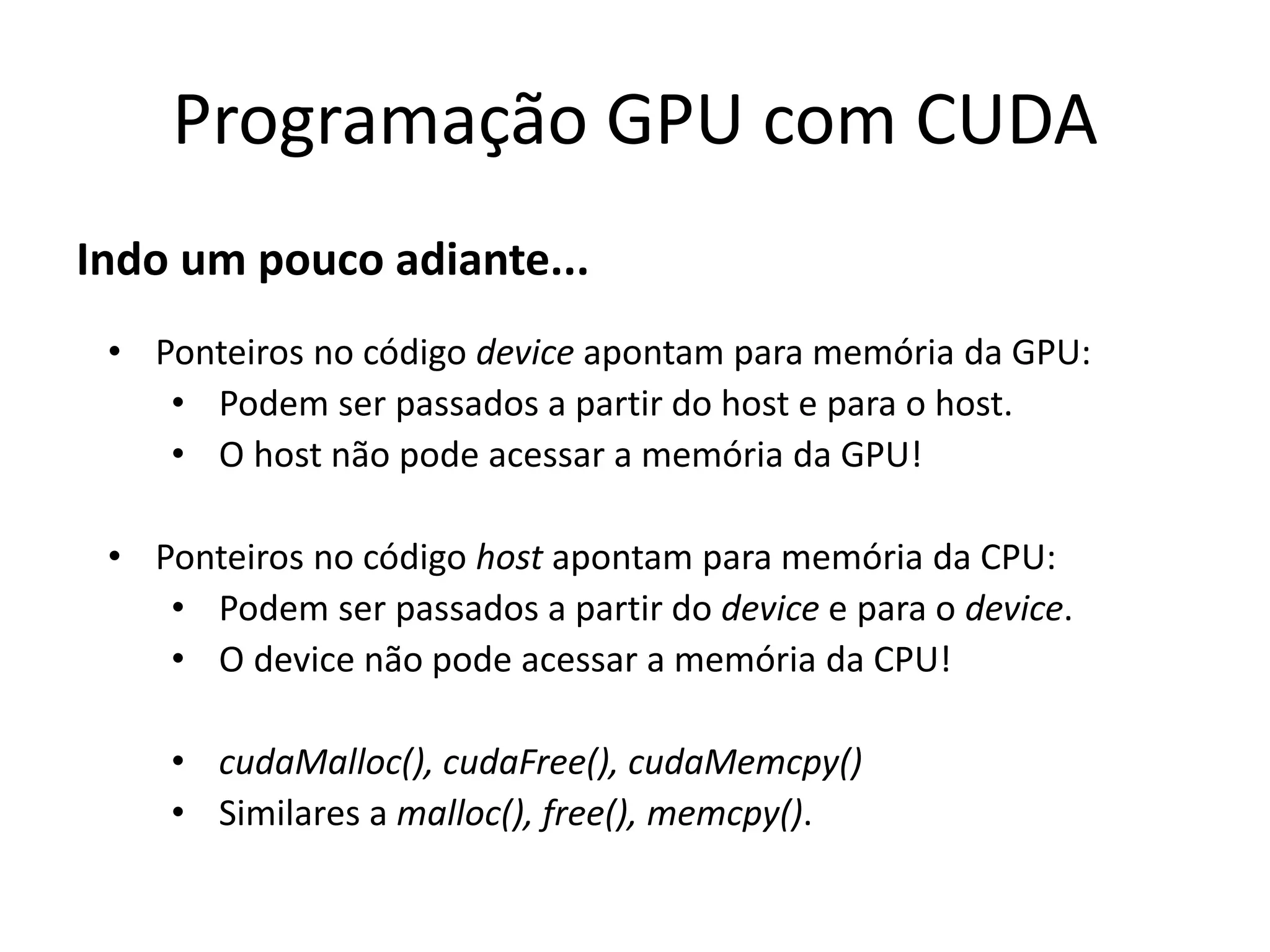 Indo um pouco adiante...
Programação GPU com CUDA
• Ponteiros no código device apontam para memória da GPU:
• Podem ser passados a partir do host e para o host.
• O host não pode acessar a memória da GPU!
• Ponteiros no código host apontam para memória da CPU:
• Podem ser passados a partir do device e para o device.
• O device não pode acessar a memória da CPU!
• cudaMalloc(), cudaFree(), cudaMemcpy()
• Similares a malloc(), free(), memcpy().
 