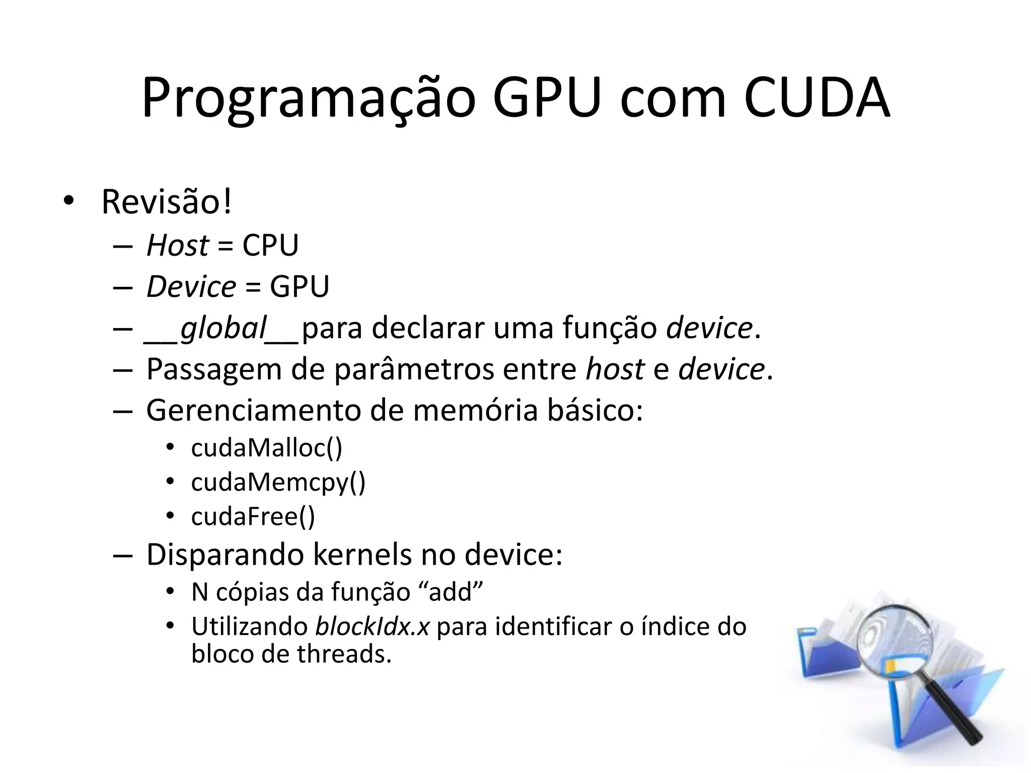 Programação GPU com CUDA
• Revisão!
– Host = CPU
– Device = GPU
– __global__para declarar uma função device.
– Passagem de parâmetros entre host e device.
– Gerenciamento de memória básico:
• cudaMalloc()
• cudaMemcpy()
• cudaFree()
– Disparando kernels no device:
• N cópias da função “add”
• Utilizando blockIdx.x para identificar o índice do
bloco de threads.
 