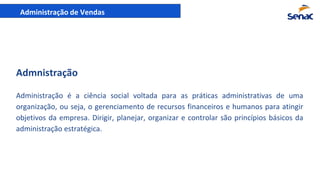 Administração de Vendas
Administração é a ciência social voltada para as práticas administrativas de uma
organização, ou seja, o gerenciamento de recursos financeiros e humanos para atingir
objetivos da empresa. Dirigir, planejar, organizar e controlar são princípios básicos da
administração estratégica.
Admnistração
 