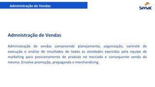 Administração de Vendas
Administração de vendas compreende planejamento, organização, controle de
execução e análise de resultados de todas as atividades exercidas pela equipe de
marketing para posicionamento de produto no mercado e consequente venda do
mesmo. Envolve promoção, propaganda e merchandising.
Admnistração de Vendas
 