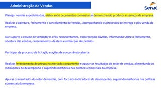 Administração de Vendas
Planejar vendas especializadas, elaborando orçamentos comerciais e demonstrando produtos e serviços da empresa.
Realizar a abertura, fechamento e cancelamento de vendas, acompanhando os processos de entrega e pós-venda da
empresa.
Dar suporte a equipe de vendedores e/ou representantes, esclarecendo dúvidas, informando sobre o fechamento,
abertura das vendas, cancelamentos de itens e embarque de pedidos.
Participar de processo de licitação e ações de concorrência aberta.
Realizar levantamento de preços no mercado concorrente e apurar os resultados do setor de vendas, alimentando os
indicadores de desempenho e sugerindo melhorias nas políticas comerciais da empresa.
Apurar os resultados do setor de vendas, com foco nos indicadores de desempenho, sugerindo melhorias nas políticas
comerciais da empresa.
 