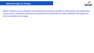 Administração de Vendas
Elaborar relatórios com os indicadores de desempenho de vendas por vendedor ou representante, por produto e/ou
serviço, preços e campanhas promocionais, acompanhando as metas/cotas de vendas individuais e da equipe, bem
como as comissões a serem pagas.
 