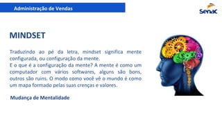 Administração de Vendas
MINDSET
Traduzindo ao pé da letra, mindset significa mente
configurada, ou configuração da mente.
E o que é a configuração da mente? A mente é como um
computador com vários softwares, alguns são bons,
outros são ruins. O modo como você vê o mundo é como
um mapa formado pelas suas crenças e valores.
Mudança de Mentalidade
 