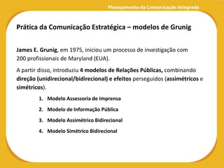 Prática da Comunicação Estratégica – modelos de Grunig


James E. Grunig, em 1975, iniciou um processo de investigação com
200 profissionais de Maryland (EUA).
A partir disso, introduziu 4 modelos de Relações Públicas, combinando
direção (unidirecional/bidirecional) e efeitos perseguidos (assimétricos e
simétricos).
        1. Modelo Assessoria de Imprensa
        2. Modelo de Informação Pública
        3. Modelo Assimétrico Bidirecional
        4. Modelo Simétrico Bidirecional
 