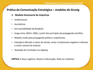 Prática da Comunicação Estratégica – modelos de Grunig
   1. Modelo Assessoria de Imprensa
   • Unidirecional
   • Assimétrico
   • Sem possibilidade de feedback
   • Surge entre 1850 e 1900, a partir dos princípios da propaganda científica
   • Modelo usado pela propaganda política e espetáculos
   • Intenção é difundir o nome do cliente, evitar o tratamento negativo e oferecer
     o maior número de notícias
   • Avaliação de resultados via clipping


   CRÍTICA: É ético, legítimo: direito à informação. Pode ser simétrico
 
