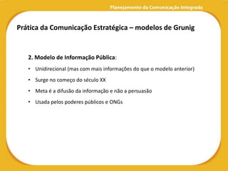 Prática da Comunicação Estratégica – modelos de Grunig


   2. Modelo de Informação Pública:
   • Unidirecional (mas com mais informações do que o modelo anterior)
   • Surge no começo do século XX
   • Meta é a difusão da informação e não a persuasão
   • Usada pelos poderes públicos e ONGs
 