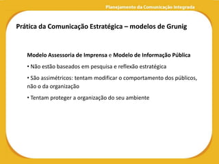 Prática da Comunicação Estratégica – modelos de Grunig


   Modelo Assessoria de Imprensa e Modelo de Informação Pública
   • Não estão baseados em pesquisa e reflexão estratégica
   • São assimétricos: tentam modificar o comportamento dos públicos,
   não o da organização
   • Tentam proteger a organização do seu ambiente
 