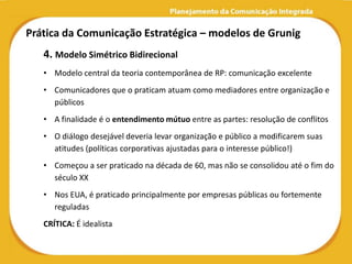 Prática da Comunicação Estratégica – modelos de Grunig
   4. Modelo Simétrico Bidirecional
   • Modelo central da teoria contemporânea de RP: comunicação excelente
   • Comunicadores que o praticam atuam como mediadores entre organização e
     públicos
   • A finalidade é o entendimento mútuo entre as partes: resolução de conflitos
   • O diálogo desejável deveria levar organização e público a modificarem suas
     atitudes (políticas corporativas ajustadas para o interesse público!)
   • Começou a ser praticado na década de 60, mas não se consolidou até o fim do
     século XX
   • Nos EUA, é praticado principalmente por empresas públicas ou fortemente
     reguladas
   CRÍTICA: É idealista
 