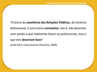 “A teoria da excelência das Relações Públicas, da simetria
bidirecional, é uma teoria normativa; isto é, não descreve
nem prediz o que realmente fazem os profissionais, mas o
que eles deveriam fazer”
(Jordi Xifra, Comunicación Proactiva, 2009)
 