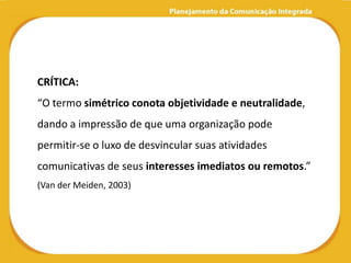 CRÍTICA:
“O termo simétrico conota objetividade e neutralidade,
dando a impressão de que uma organização pode
permitir-se o luxo de desvincular suas atividades
comunicativas de seus interesses imediatos ou remotos.”
(Van der Meiden, 2003)
 