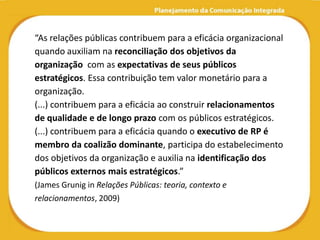“As relações públicas contribuem para a eficácia organizacional
quando auxiliam na reconciliação dos objetivos da
organização com as expectativas de seus públicos
estratégicos. Essa contribuição tem valor monetário para a
organização.
(...) contribuem para a eficácia ao construir relacionamentos
de qualidade e de longo prazo com os públicos estratégicos.
(...) contribuem para a eficácia quando o executivo de RP é
membro da coalizão dominante, participa do estabelecimento
dos objetivos da organização e auxilia na identificação dos
públicos externos mais estratégicos.”
(James Grunig in Relações Públicas: teoria, contexto e
relacionamentos, 2009)
 