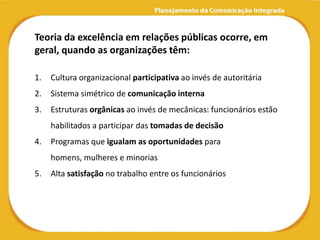 Teoria da excelência em relações públicas ocorre, em
geral, quando as organizações têm:

1.   Cultura organizacional participativa ao invés de autoritária
2.   Sistema simétrico de comunicação interna
3.   Estruturas orgânicas ao invés de mecânicas: funcionários estão
     habilitados a participar das tomadas de decisão
4.   Programas que igualam as oportunidades para
     homens, mulheres e minorias
5.   Alta satisfação no trabalho entre os funcionários
 