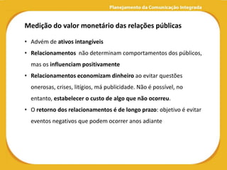 Medição do valor monetário das relações públicas

• Advém de ativos intangíveis
• Relacionamentos não determinam comportamentos dos públicos,
  mas os influenciam positivamente
• Relacionamentos economizam dinheiro ao evitar questões
  onerosas, crises, litígios, má publicidade. Não é possível, no
  entanto, estabelecer o custo de algo que não ocorreu.
• O retorno dos relacionamentos é de longo prazo: objetivo é evitar
  eventos negativos que podem ocorrer anos adiante
 