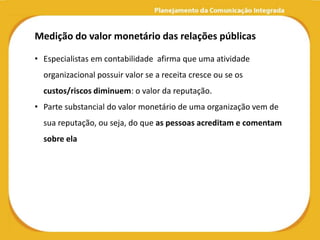 Medição do valor monetário das relações públicas

• Especialistas em contabilidade afirma que uma atividade
  organizacional possuir valor se a receita cresce ou se os
  custos/riscos diminuem: o valor da reputação.
• Parte substancial do valor monetário de uma organização vem de
  sua reputação, ou seja, do que as pessoas acreditam e comentam
  sobre ela
 