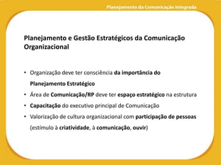 Planejamento e Gestão Estratégicos da Comunicação
Organizacional


• Organização deve ter consciência da importância do
  Planejamento Estratégico
• Área de Comunicação/RP deve ter espaço estratégico na estrutura
• Capacitação do executivo principal de Comunicação
• Valorização de cultura organizacional com participação de pessoas
  (estímulo à criatividade, à comunicação, ouvir)
 