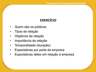 EXERCÍCIO
•   Quem são os públicos
•   Tipos de relação
•   Objetivos da relação
•   Importância da relação
•   Temporalidade (duração)
•   Expectativas por parte da empresa
•   Expectativas deles em relação à empresa
 