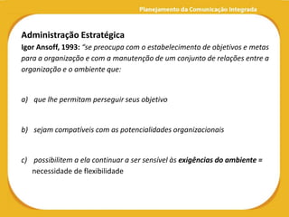 Administração Estratégica
Igor Ansoff, 1993: “se preocupa com o estabelecimento de objetivos e metas
para a organização e com a manutenção de um conjunto de relações entre a
organização e o ambiente que:


a) que lhe permitam perseguir seus objetivo


b) sejam compatíveis com as potencialidades organizacionais


c) possibilitem a ela continuar a ser sensível às exigências do ambiente =
   necessidade de flexibilidade
 